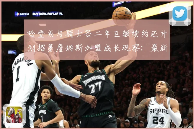 哈登或与骑士签二年巨额续约还计划招募詹姆斯加盟成长观察：最新赛事动态与深度分析