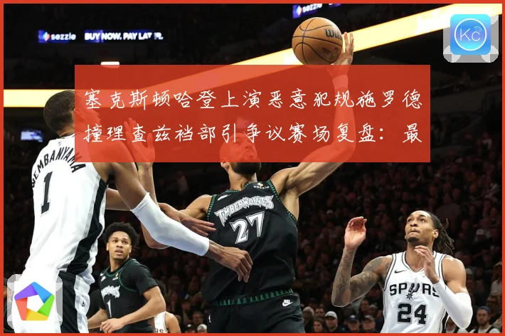 塞克斯顿哈登上演恶意犯规施罗德撞理查兹裆部引争议赛场复盘：最新赛事动态与深度分析