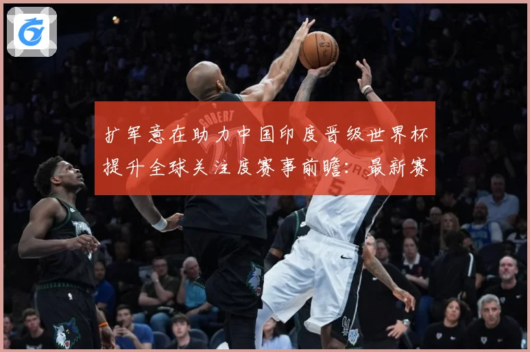 扩军意在助力中国印度晋级世界杯提升全球关注度赛事前瞻：最新赛事动态与深度分析