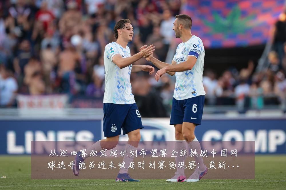 从巡回赛跌宕起伏到希望赛全新挑战中国网球选手能否迎来破局时刻赛场观察:最新赛事动态与深度分析