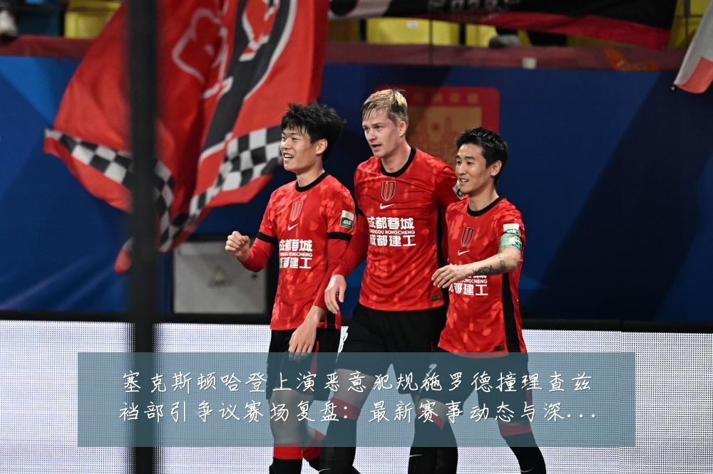 塞克斯顿哈登上演恶意犯规施罗德撞理查兹裆部引争议赛场复盘：最新赛事动态与深度分析